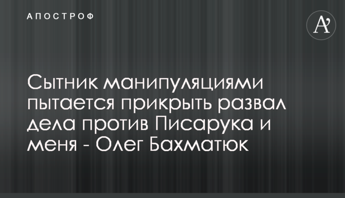Ситник маніпуляціями намагається прикрити розвал справи проти Писарука і мене - Олег Бахматюк