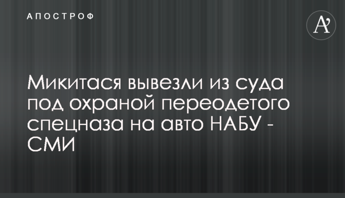 Микитася вывезли из суда под охраной переодетого спецназа на авто НАБУ - СМИ