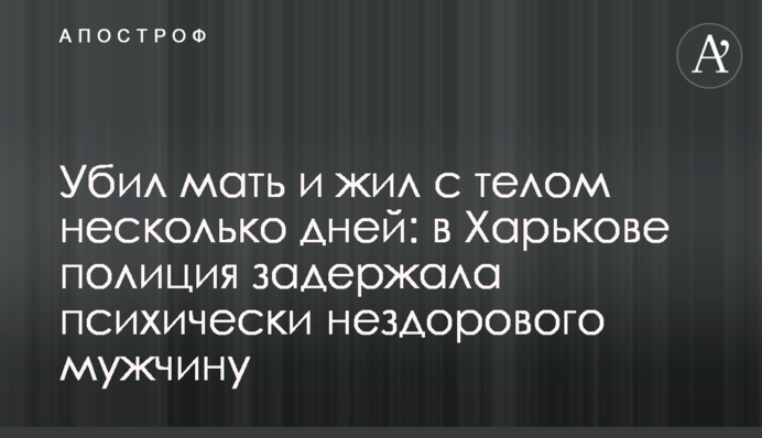 Убив матір і жив з тілом кілька днів: в Харкові поліція затримала психічно хворого чоловіка