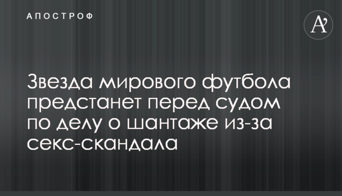 Звезда мирового футбола предстанет перед судом по делу о шантаже из-за секс-скандала