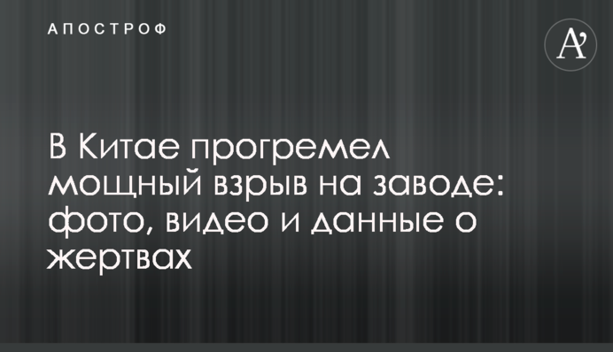 В Китае прогремел мощный взрыв на заводе: фото, видео и данные о жертвах
