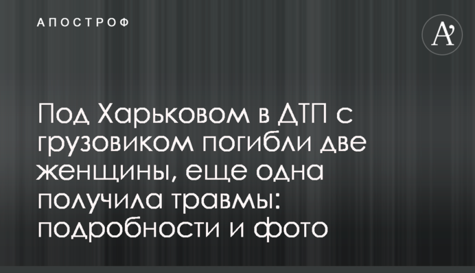 Під Харковом в ДТП з вантажівкою загинули дві жінки, ще одна отримала травми: подробиці і фото
