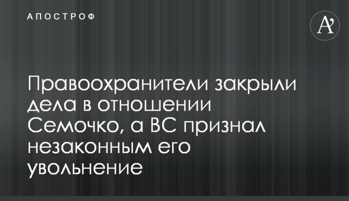 Правоохранители закрыли дела в отношении Семочко, а ВС признал незаконным его увольнение
