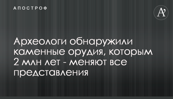 Археологи виявили кам'яні знаряддя, яким 2 млн років - змінюють всі уявлення