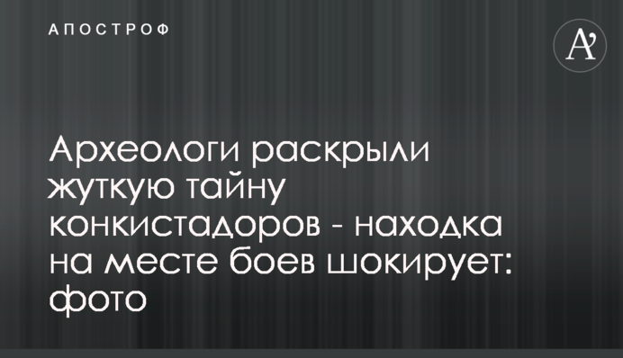 Археологи раскрыли жуткую тайну конкистадоров - находка на месте боев шокирует: фото