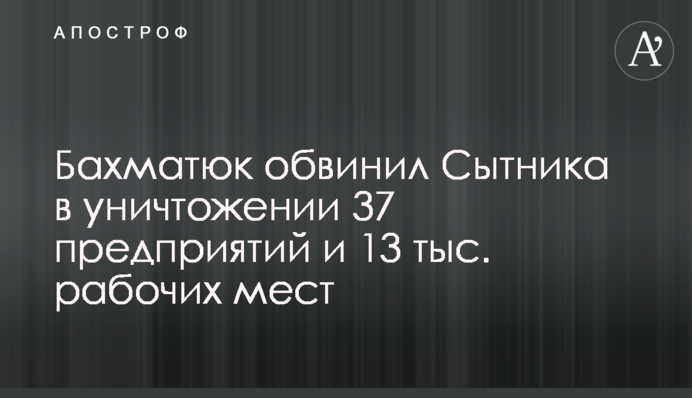 Бахматюк обвинил Сытника в уничтожении 37 предприятий и 13 тыс. рабочих мест