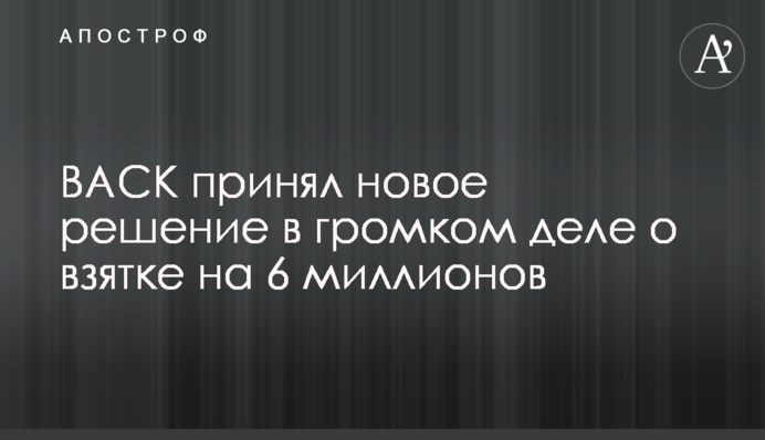 ВАСК принял новое решение в громком деле о взятке на 6 миллионов