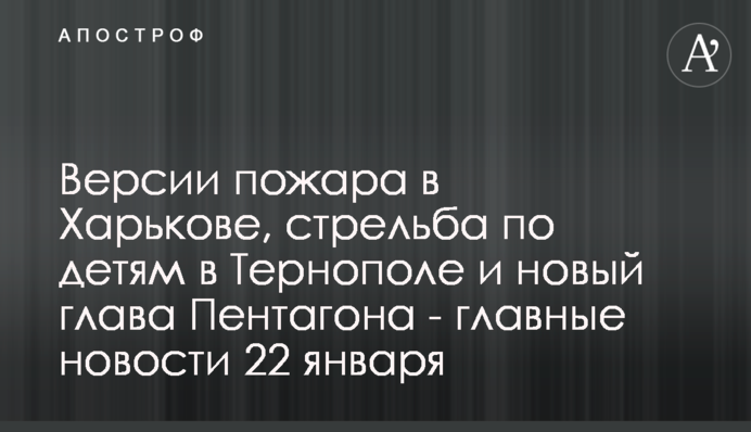 Версії пожежі в Харкові, стрілянина по дітях у Тернополі і новий глава Пентагону - головні новини 22 січня