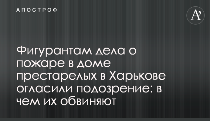 Фигурантам дела о пожаре в доме престарелых в Харькове огласили подозрение: в чем их обвиняют