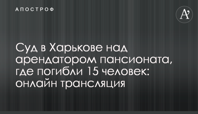 Суд у Харкові над орендарем пансіонату, де загинули 15 людей: онлайн трансляція