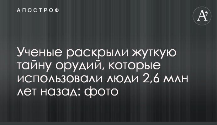 Ученые раскрыли жуткую тайну орудий, которые использовали люди 2,6 млн лет назад: фото