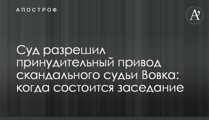 Суд дозволив примусовий привід скандального судді Вовка: коли відбудеться засідання