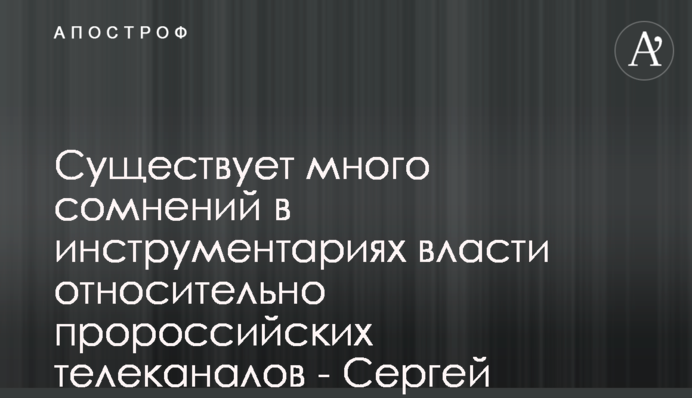 Існує багато сумнівів у інструментаріях влади щодо проросійських телеканалів - Сергій Костинський