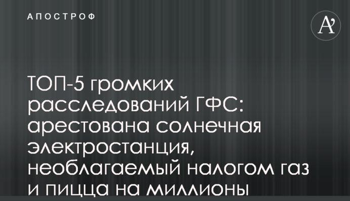 ТОП-5 громких расследований ГФС: арестована солнечная электростанция, необлагаемый налогом газ и пицца на миллионы
