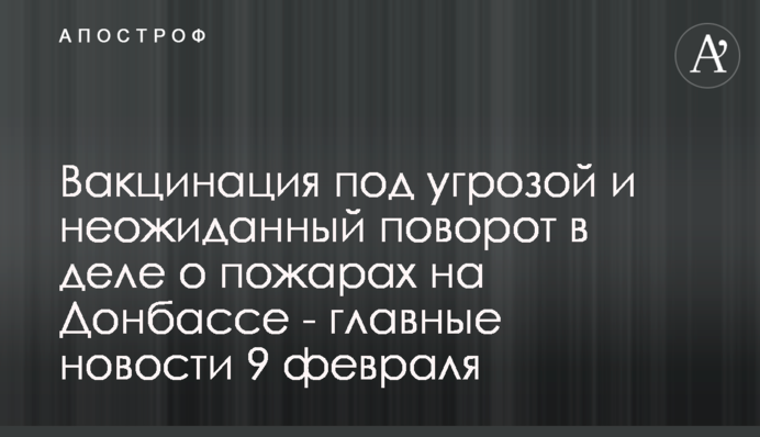 Вакцинація під загрозою і несподіваний поворот у справі про пожежі на Донбасі - головні новини 9 лютого