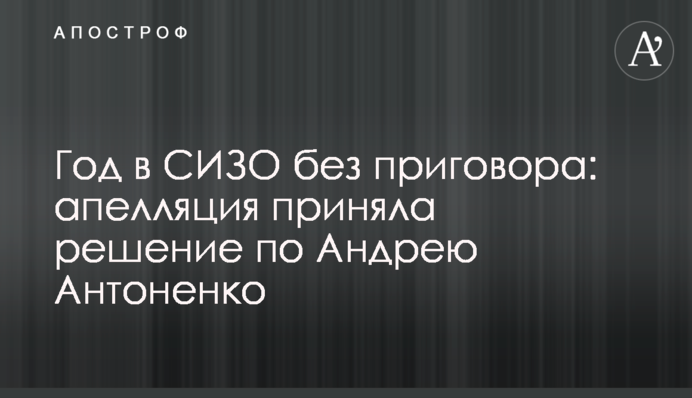Год в СИЗО без приговора: апелляция приняла решение по Андрею Антоненко