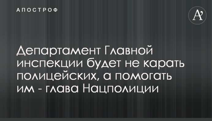 Департамент Главной инспекции будет не карать полицейских, а помогать им - глава Нацполиции
