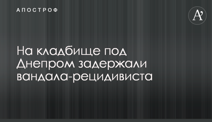 На кладбище под Днепром задержали вандала-рецидивиста