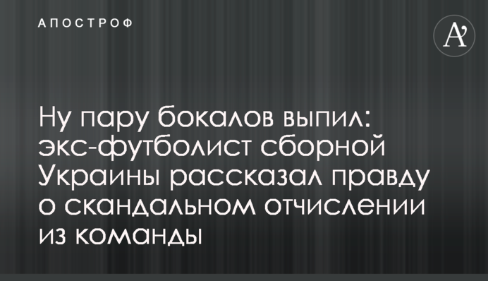 Ну пару келихів випив: екс-футболіст збірної України розповів правду про скандальне відрахування з команди