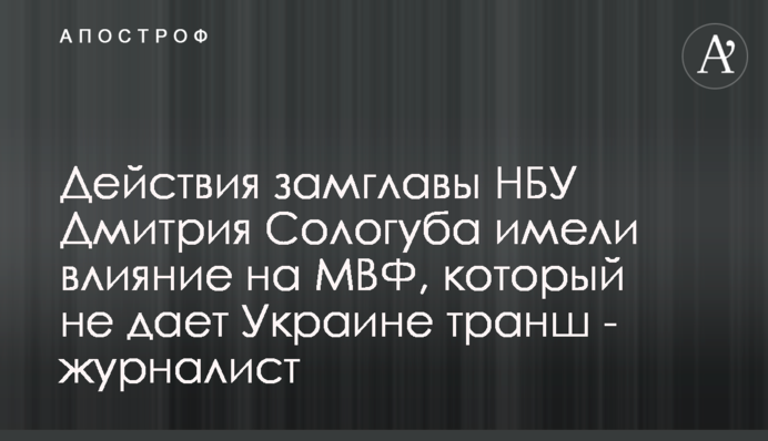 Дії заступника голови НБУ Дмитра Сологуба мали вплив на МВФ, який не дає Україні транш - журналіст