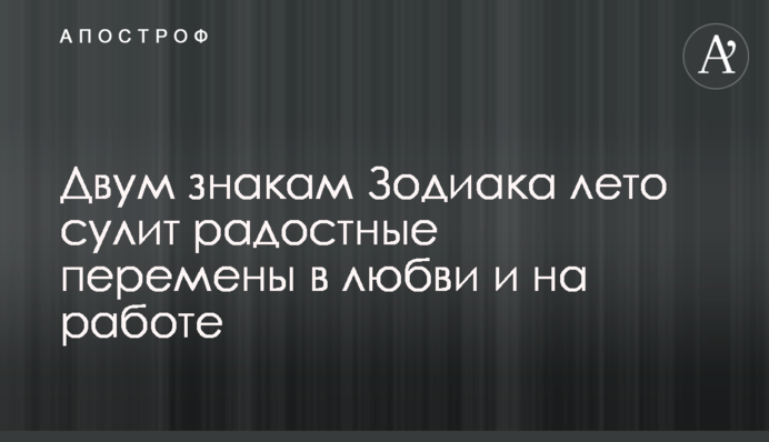Двум знакам Зодиака лето сулит радостные перемены в любви и на работе