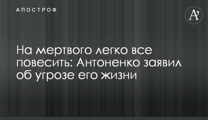 На мертвого легко все повесить: Антоненко заявил об угрозе его жизни