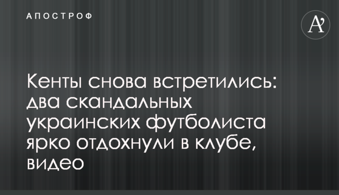 Кенти знову зустрілися: два скандальні українські футболісти яскраво відпочили в клубі, відео