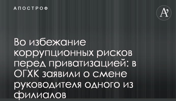 Щоб уникнути корупційних ризиків перед приватизацією: в ОГХК заявили про зміну керівника однієї з філій