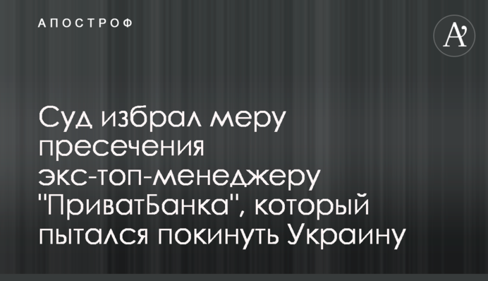 Суд избрал меру пресечения экс-топ-менеджеру "ПриватБанка", который пытался покинуть Украину