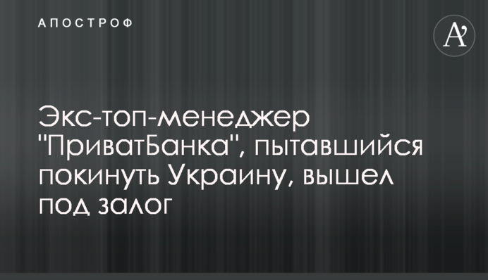 Екс-топ-менеджер "ПриватБанку", який намагався покинути Україну, вийшов під заставу