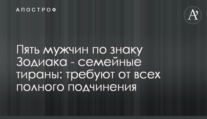 П'ять чоловіків за знаком Зодіаку - сімейні тирани: вимагають від усіх повного послуху