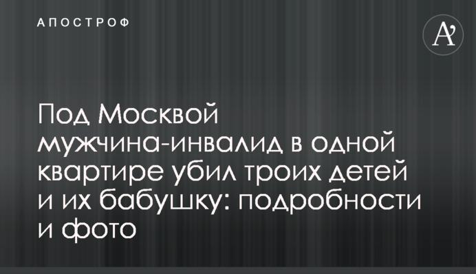 Під Москвою чоловік-інвалід в одній квартирі вбив трьох дітей та їх бабусю: подробиці і фото