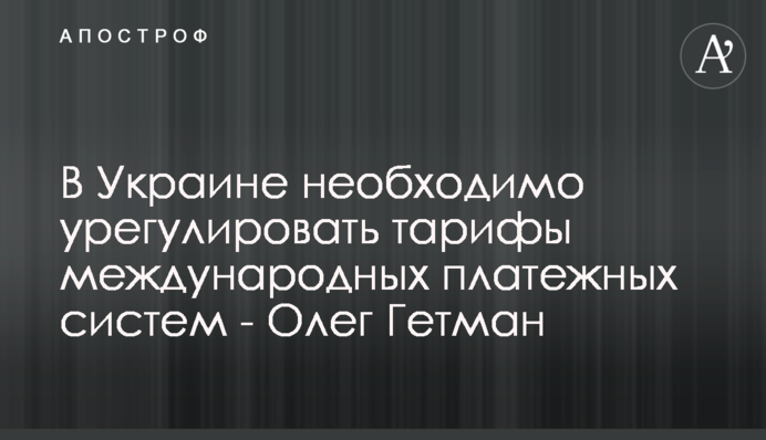 В Україні потрібно врегулювати тарифи міжнародних платіжних систем - Олег Гетман