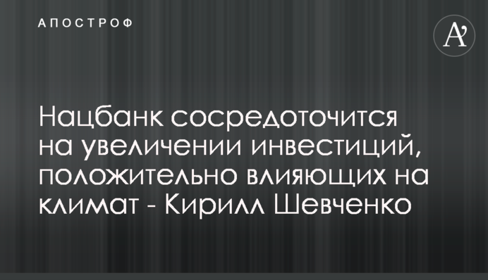 Нацбанк сосредоточится на увеличении инвестиций, положительно влияющих на климат - Кирилл Шевченко