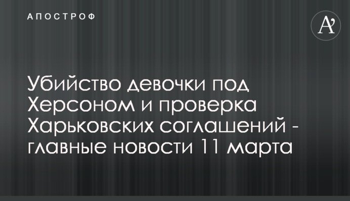 Убийство девочки под Херсоном и проверка Харьковских соглашений - главные новости 11 марта