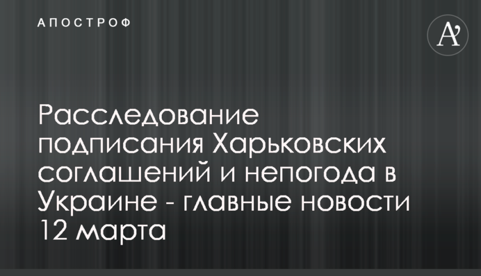 Расследование подписания Харьковских соглашений и непогода в Украине - главные новости 12 марта