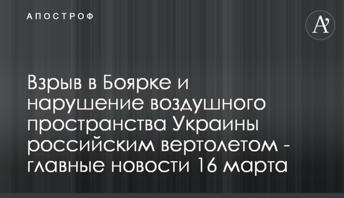 Вибух у Боярці та порушення повітряного простору України російським гелікоптером - головні новини 16 березня