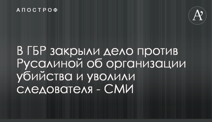 В ГБР закрыли дело против Русалиной об организации убийства и уволили следователя - СМИ