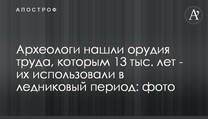 ​Археологи знайшли знаряддя праці, яким 13 тис. років - їх використовували в льодовиковий період: фото