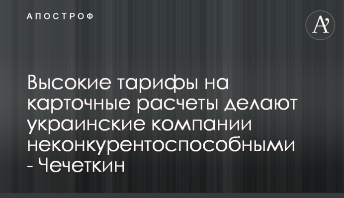 Высокие тарифы на карточные расчеты делают украинские компании неконкурентоспособными - Чечеткин
