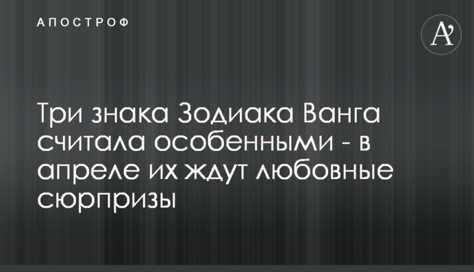 Три знака Зодиака Ванга считала особенными - в апреле их ждут любовные сюрпризы