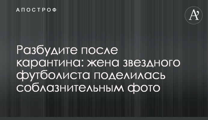 Разбудите после карантина: жена звездного футболиста поделилась соблазнительным фото