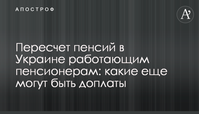 Пересчет пенсий в Украине работающим пенсионерам: какие еще могут быть доплаты