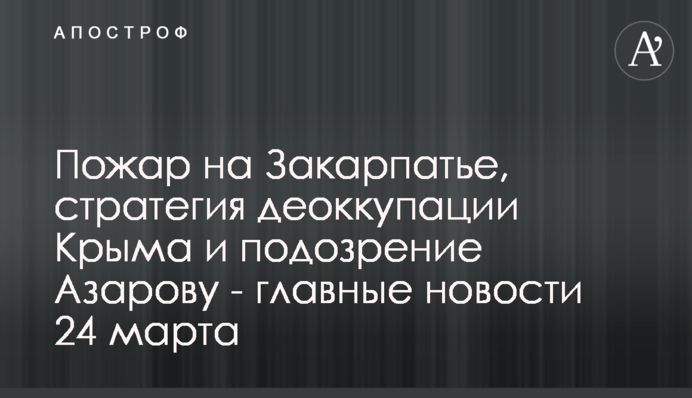 Пожежа на Закарпатті, стратегія деокупації Криму і підозра Азарову - головні новини 24 березня