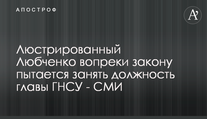 Люстрированный Любченко вопреки закону пытается занять должность главы ГНСУ - СМИ