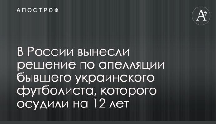 У Росії винесли рішення по апеляції колишнього українського футболіста, якого засудили на 12 років