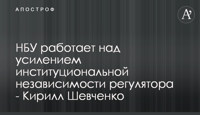 НБУ работает над усилением институциональной независимости регулятора - Кирилл Шевченко