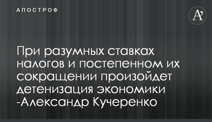 При розумних ставках податків і поступовому їх скороченні відбудеться детінізація економіки -Олександр Кучеренко