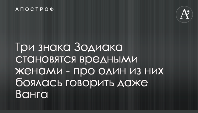 Три знака Зодиака становятся вредными женами - про один из них боялась говорить даже Ванга
