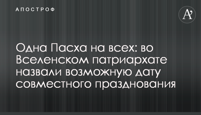 Одна Пасха на всех: во Вселенском патриархате назвали возможную дату совместного празднования